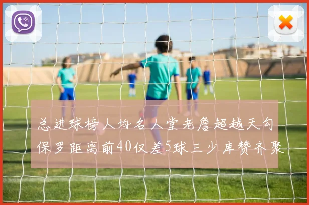 总进球榜人均名人堂老詹超越天勾保罗距离前40仅差5球三少库赞齐聚榜单