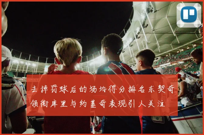 去掉罚球后的场均得分排名东契奇领衔库里与约基奇表现引人关注