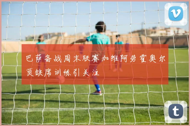 巴萨备战周末联赛加维阿劳霍奥尔莫缺席训练引关注