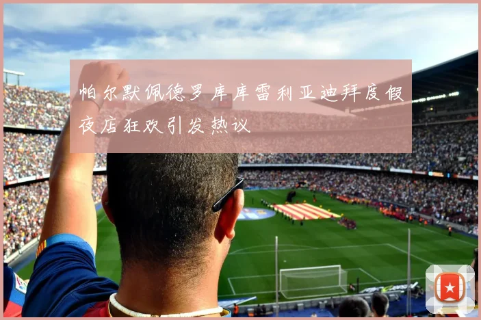 帕尔默佩德罗库库雷利亚迪拜度假夜店狂欢引发热议