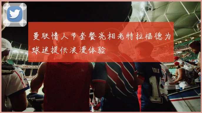 曼联情人节套餐亮相老特拉福德为球迷提供浪漫体验