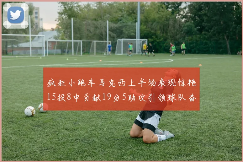 疯狂小跑车马克西上半场表现惊艳15投8中贡献19分5助攻引领球队奋勇争先