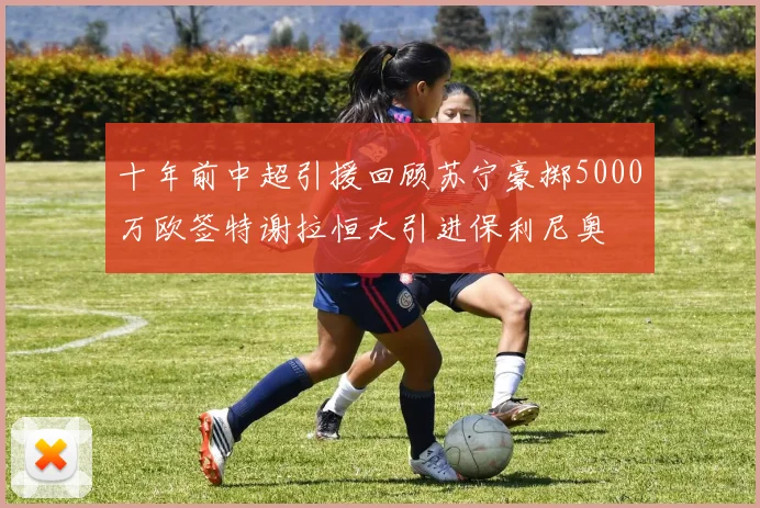 十年前中超引援回顾苏宁豪掷5000万欧签特谢拉恒大引进保利尼奥