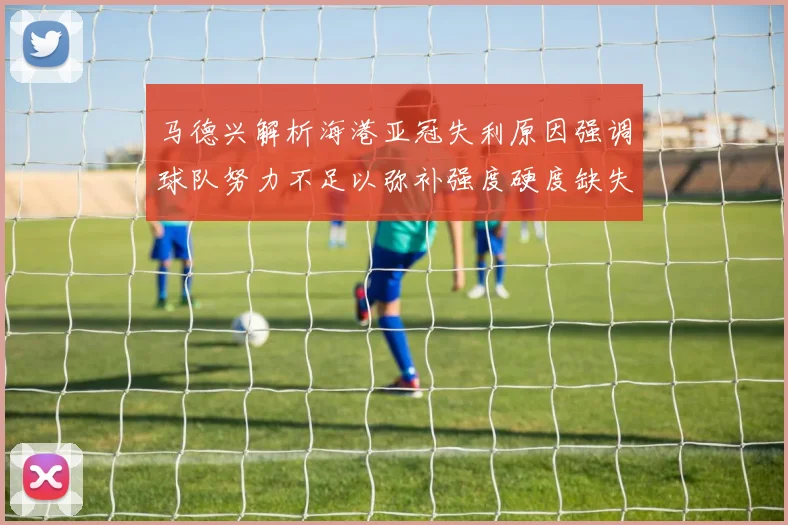 马德兴解析海港亚冠失利原因强调球队努力不足以弥补强度硬度缺失