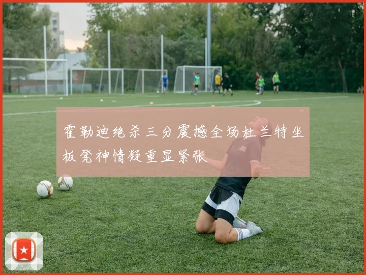 霍勒迪绝杀三分震撼全场杜兰特坐板凳神情凝重显紧张