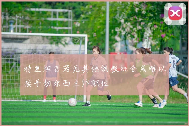 特里坦言若无其他执教机会或难以接手切尔西主帅职位