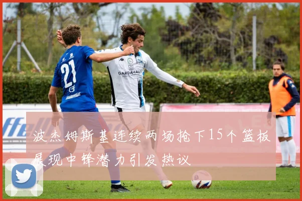 波杰姆斯基连续两场抢下15个篮板展现中锋潜力引发热议