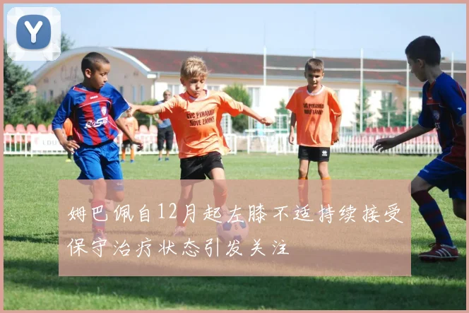 姆巴佩自12月起左膝不适持续接受保守治疗状态引发关注
