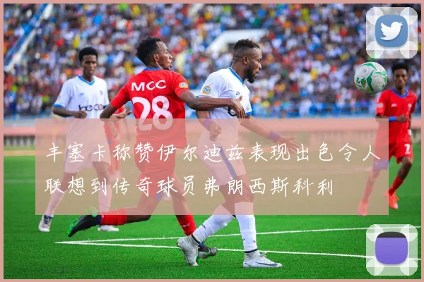 丰塞卡称赞伊尔迪兹表现出色令人联想到传奇球员弗朗西斯科利