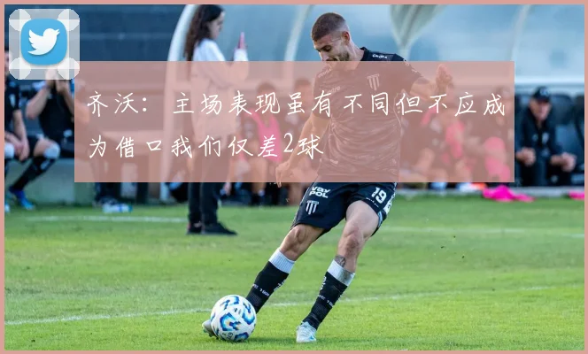 齐沃：主场表现虽有不同但不应成为借口我们仅差2球