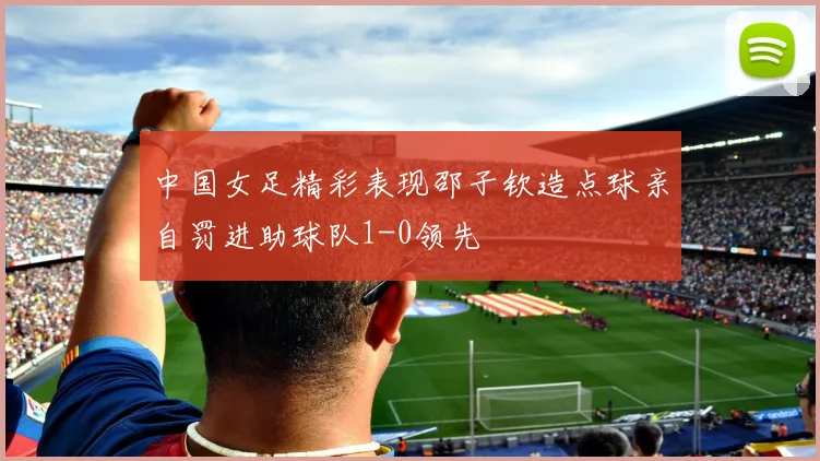 中国女足精彩表现邵子钦造点球亲自罚进助球队1-0领先