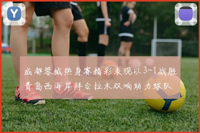 成都蓉城热身赛精彩表现以3-1战胜青岛西海岸拜合拉木双响助力球队胜利