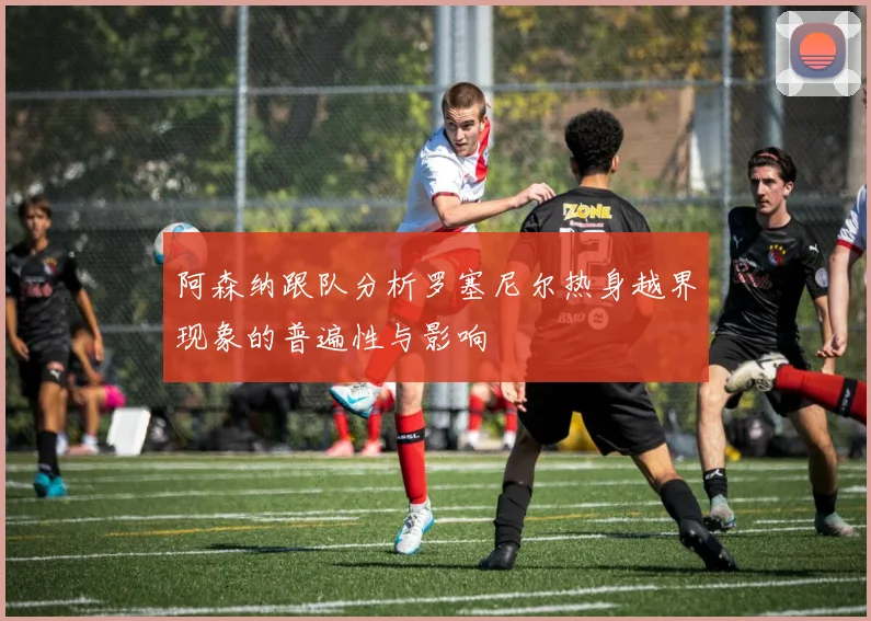 阿森纳跟队分析罗塞尼尔热身越界现象的普遍性与影响