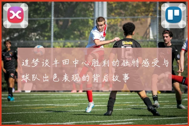 追梦谈丰田中心胜利的独特感受与球队出色表现的背后故事