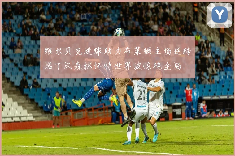维尔贝克进球助力布莱顿主场逆转诺丁汉森林怀特世界波惊艳全场