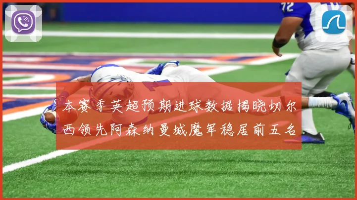 本赛季英超预期进球数据揭晓切尔西领先阿森纳曼城魔军稳居前五名