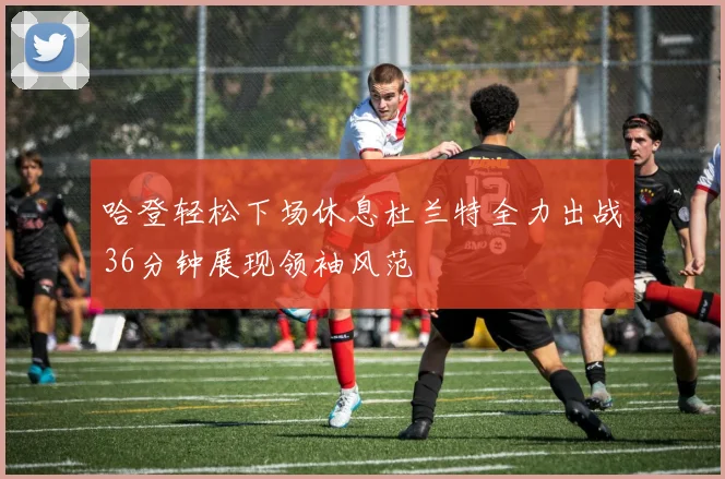 哈登轻松下场休息杜兰特全力出战36分钟展现领袖风范