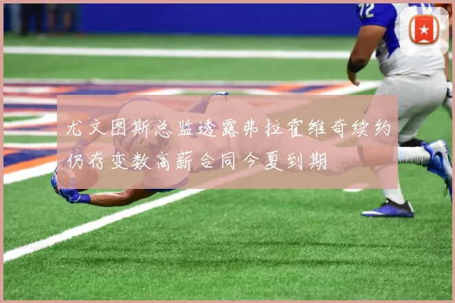 尤文图斯总监透露弗拉霍维奇续约仍存变数高薪合同今夏到期