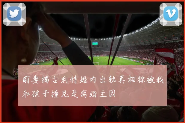 前妻揭古利特婚内出轨真相称被我和孩子撞见是离婚主因