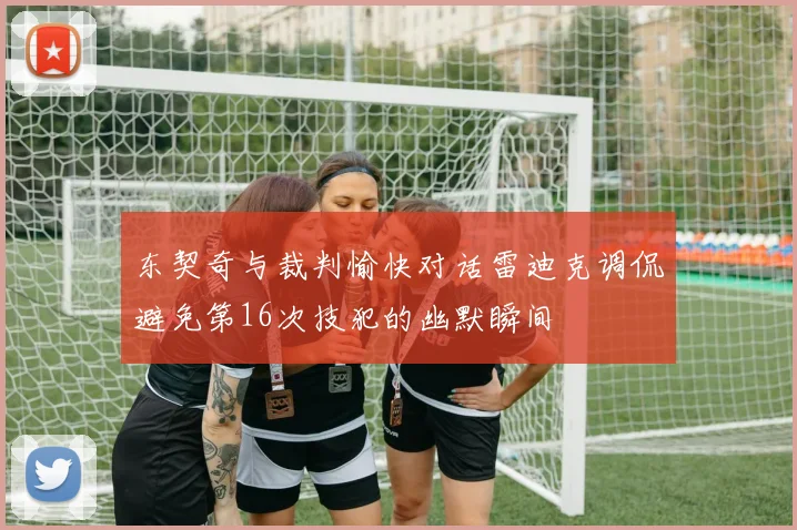 东契奇与裁判愉快对话雷迪克调侃避免第16次技犯的幽默瞬间