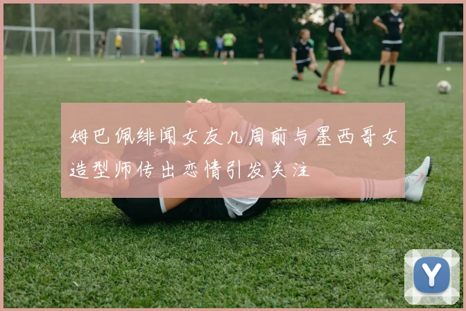 姆巴佩绯闻女友几周前与墨西哥女造型师传出恋情引发关注