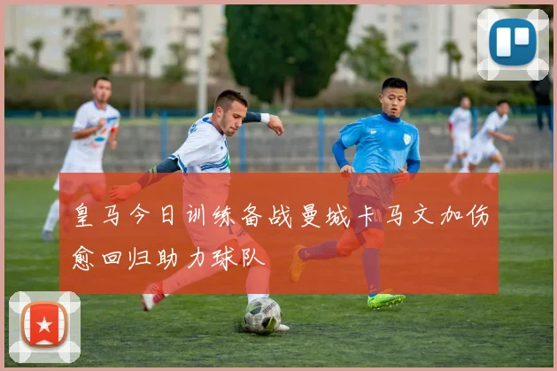 皇马今日训练备战曼城卡马文加伤愈回归助力球队